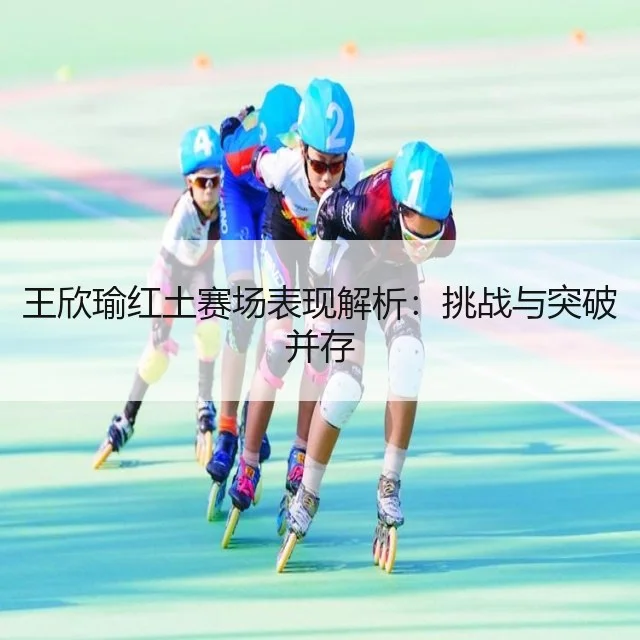 王欣瑜红土赛场表现解析：挑战与突破并存 - WorldCupChina